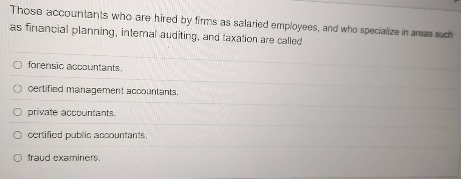 Those accountants who are hired by firms as salaried employees, and who specialize in areas such
as financial planning, internal auditing, and taxation are called
forensic accountants.
certified management accountants.
private accountants.
certified public accountants.
fraud examiners.