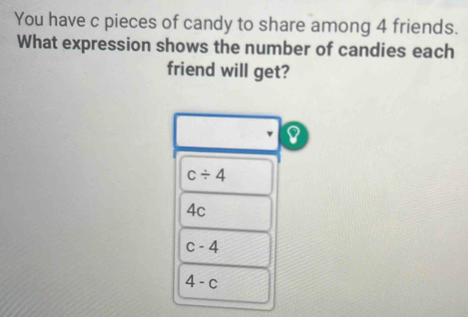 You have c pieces of candy to share among 4 friends.
What expression shows the number of candies each
friend will get?
v I
c/ 4
4c
c-4
4-c