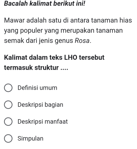 Bacalah kalimat berikut ini!
Mawar adalah satu di antara tanaman hias
yang populer yang merupakan tanaman
semak dari jenis genus Rosa.
Kalimat dalam teks LHO tersebut
termasuk struktur ....
Definisi umum
Deskripsi bagian
Deskripsi manfaat
Simpulan