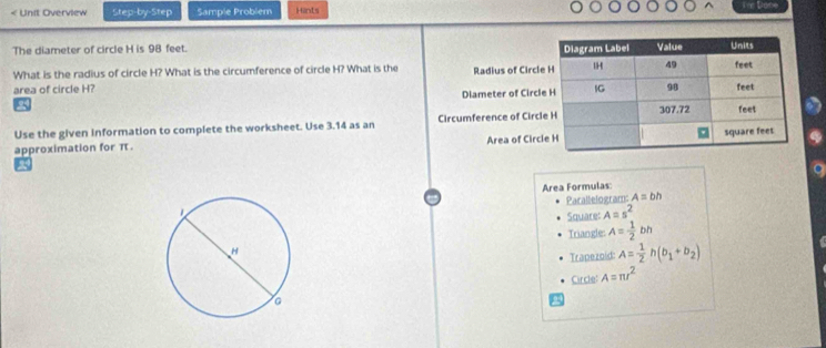 < Unit Overview Step-by-Step Sample Problem Hints 
The diameter of circle  H is 98 feet. 
What is the radius of circle H? What is the circumference of circle H? What is the 
area of circle H? Radius of Circl 
Diameter of Circl 
Use the given information to complete the worksheet. Use 3.14 as an Circumference of Circl 
Area of Circ 
approximation for π. 
Area Formulas 
Parallelogram: A=bh
Square: A=s^2
Triangle: A= 1/2  bh
Trapezoid: A= 1/2 h(b_1+b_2)
Circle: A=π r^2