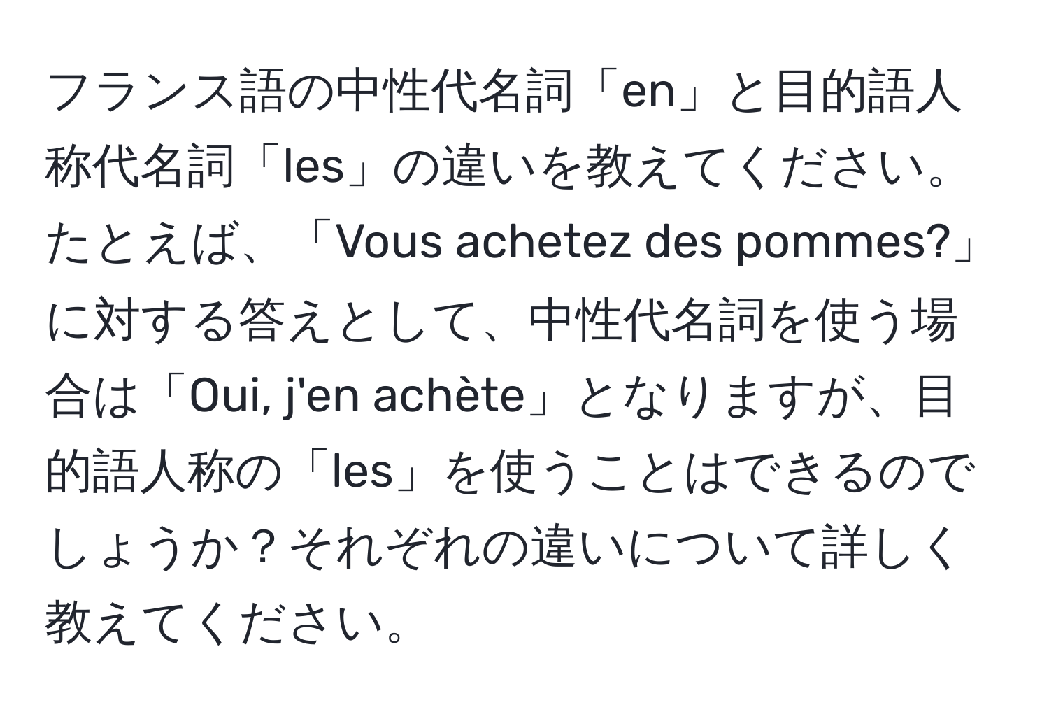 フランス語の中性代名詞「en」と目的語人称代名詞「les」の違いを教えてください。たとえば、「Vous achetez des pommes?」に対する答えとして、中性代名詞を使う場合は「Oui, j'en achète」となりますが、目的語人称の「les」を使うことはできるのでしょうか？それぞれの違いについて詳しく教えてください。