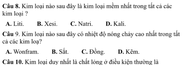 Kim loại nào sau đây là kim loại mềm nhất trong tất cả các
kim loại ?
A. Liti. B. Xesi. C. Natri. D. Kali.
Câu 9. Kim loại nào sau đây có nhiệt độ nóng chảy cao nhất trong tất
cả các kim loạ?
A. Wonfram. B. Sắt. C. Đồng. D. Kẽm.
Câu 10. Kim loại duy nhất là chất lỏng ở điều kiện thường là