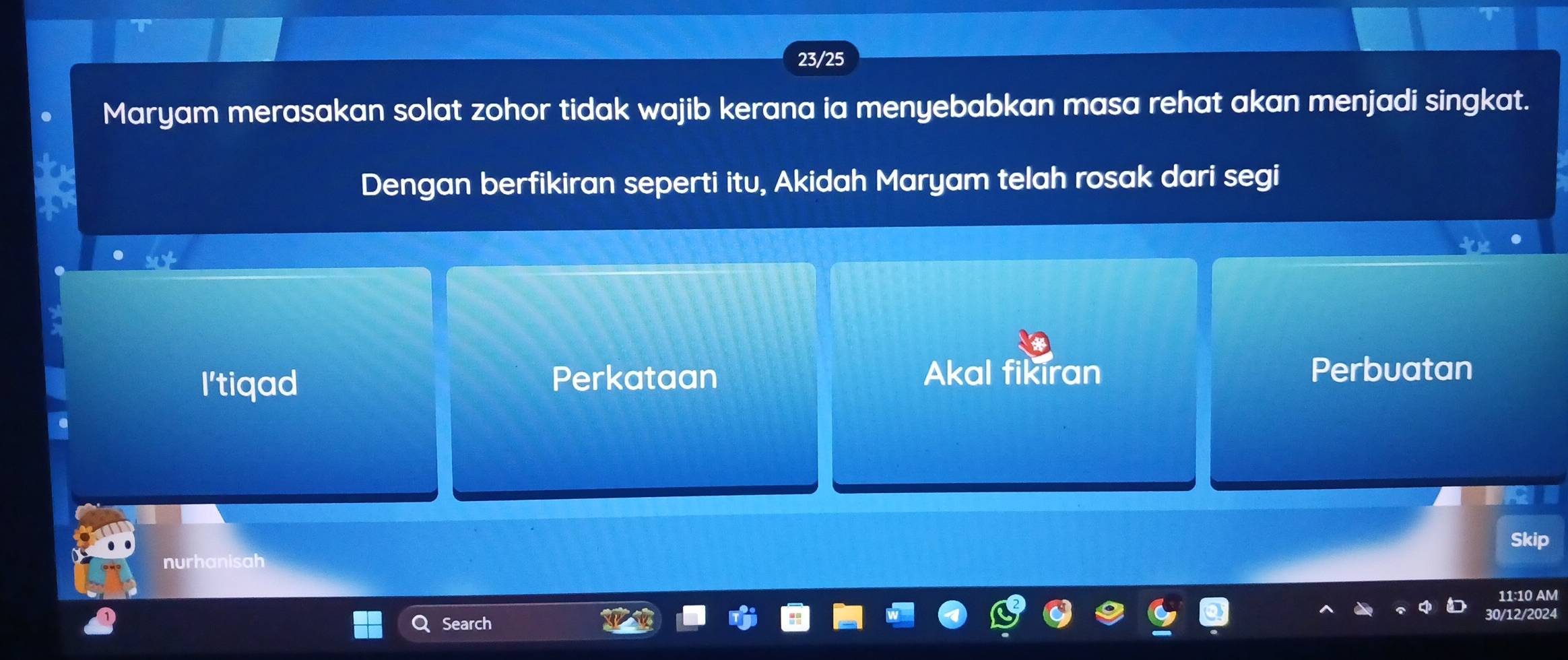 23/25
Maryam merasakan solat zohor tidak wajib kerana ia menyebabkan masa rehat akan menjadi singkat.
Dengan berfikiran seperti itu, Akidah Maryam telah rosak dari segi
I'tiqad
Perkataan Akal fikiran Perbuatan
Skip
nurhanisah
11:10 AM
Search
30/12/2024