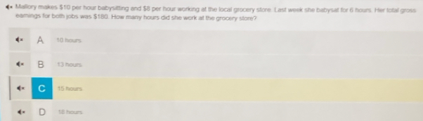 Mallory makes $10 per hour babysitting and $8 per hour working at the local grocery store. Last week she babysat for 6 hours. Her total gross
eamings for both jobs was $180. How many hours did she work at the grocery store?
∉ x A 10 hours
(= B 13 hours
4= 15 hours
18 hours