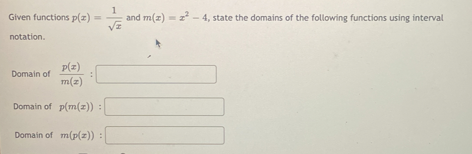 Given functions p(x)= 1/sqrt(x)  and m(x)=x^2-4 , state the domains of the following functions using interval
notation.
Domain of  p(x)/m(x) :□
Domain of p(m(x)):□
Domain of m(p(x)):□