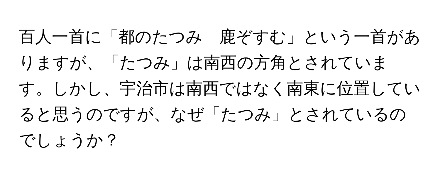 百人一首に「都のたつみ　鹿ぞすむ」という一首がありますが、「たつみ」は南西の方角とされています。しかし、宇治市は南西ではなく南東に位置していると思うのですが、なぜ「たつみ」とされているのでしょうか？