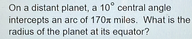 On a distant planet, a 10° central angle 
intercepts an arc of 170π miles. What is the 
radius of the planet at its equator?