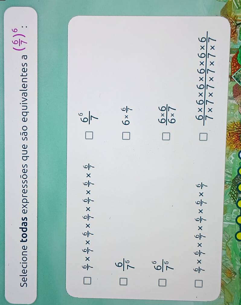 Selecione todas expressões que são equivalentes a ( 6/7 )^6
 6/7 *  6/7 *  6/7 *  6/7 *  6/7 *  6/7 *  6/7 
 6^6/7 
 6/7^6 
6*  6/7 
 6^6/7^6 
 (6* 6)/6* 7 
 6/7 *  6/7 *  6/7 *  6/7 *  6/7 *  6/7 
 (6* 6* 6* 6* 6* 6)/7* 7* 7* 7* 7* 7 