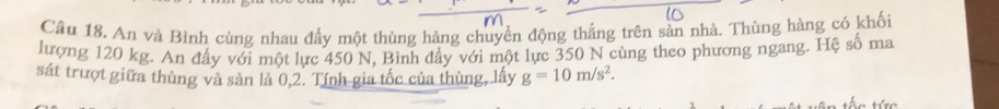 An và Bình cùng nhau đầy một thùng hảng chuyển động thắng trên sản nhà. Thùng hàng có khối 
lượng 120 kg. An đấy với một lực 450 N, Bình đẩy với một lực 350 N cùng theo phương ngang. Hệ số ma 
sát trượt giữa thùng và sản là 0,2. Tính gia tốc của thùng, lấy g=10m/s^2.