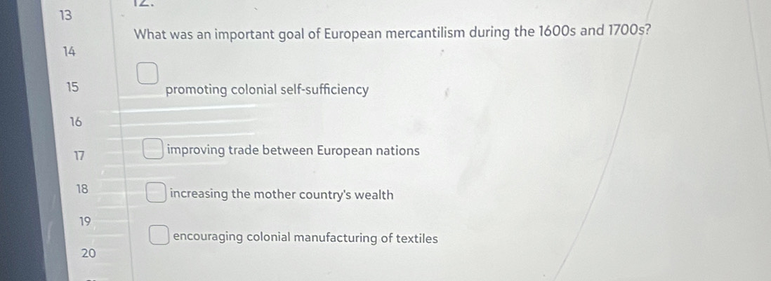 What was an important goal of European mercantilism during the 1600s and 1700s?
14
15
promoting colonial self-sufficiency
16
17
improving trade between European nations
18
increasing the mother country's wealth
19
encouraging colonial manufacturing of textiles
20