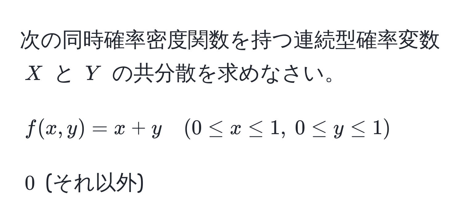 次の同時確率密度関数を持つ連続型確率変数 $X$ と $Y$ の共分散を求めなさい。  
$$f(x,y) = x + y quad (0 ≤ x ≤ 1,  0 ≤ y ≤ 1)$$  
$0$ (それ以外)