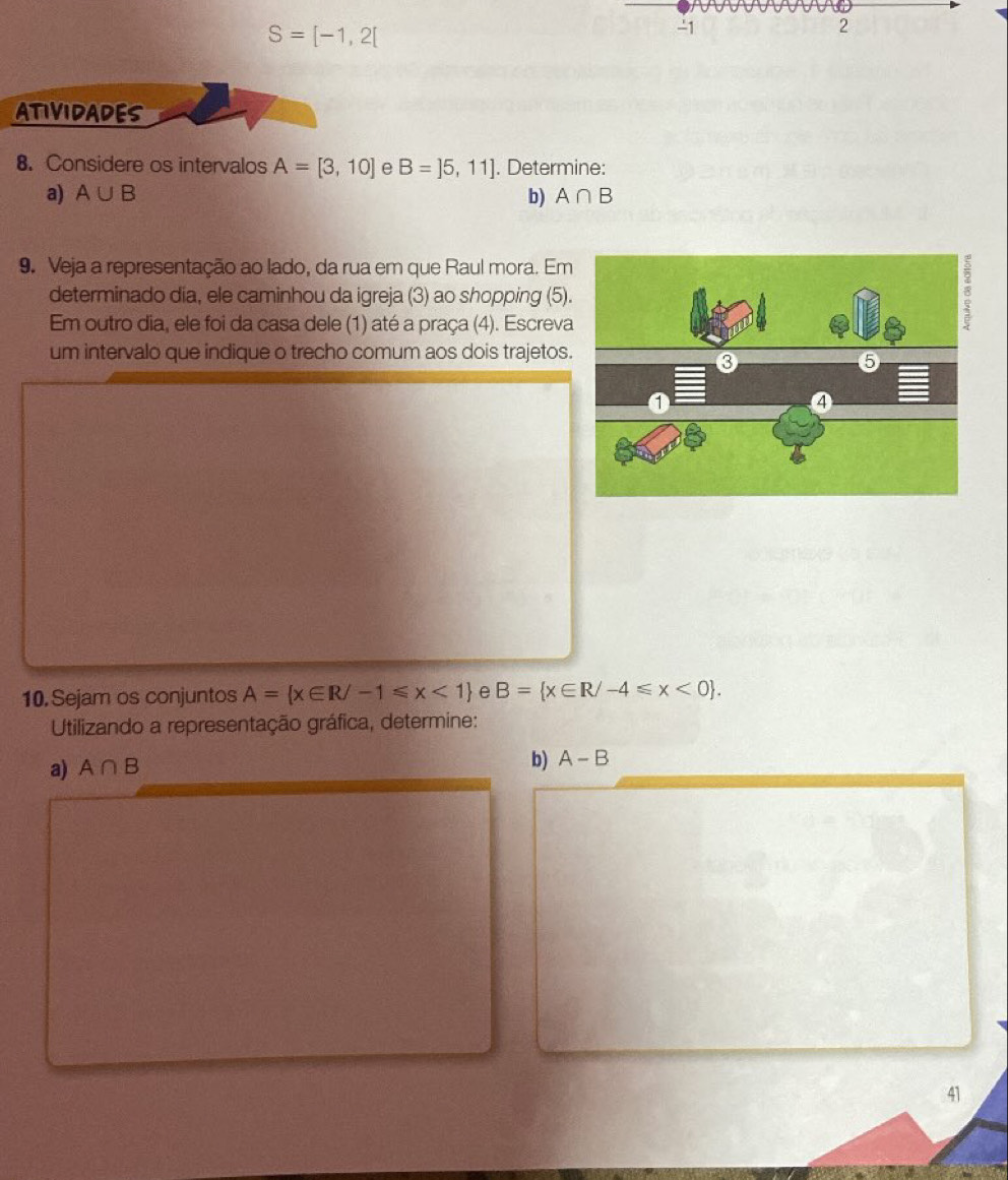 S=[-1,2[
-1
2 
ATIVIDADES 
8. Considere os intervalos A=[3,10] e B=]5,11]. Determine: 
a) A∪ B b) A∩ B
9. Veja a representação ao lado, da rua em que Raul mora. Em 
determinado dia, ele caminhou da igreja (3) ao shopping (5) 
Em outro dia, ele foi da casa dele (1) até a praça (4). Escrev 
um intervalo que indique o trecho comum aos dois trajetos 
10. Sejam os conjuntos A= x∈ R/-1≤slant x<1 e B= x∈ R/-4≤slant x<0. 
Utilizando a representação gráfica, determine: 
a) A∩ B
b) A-B
41