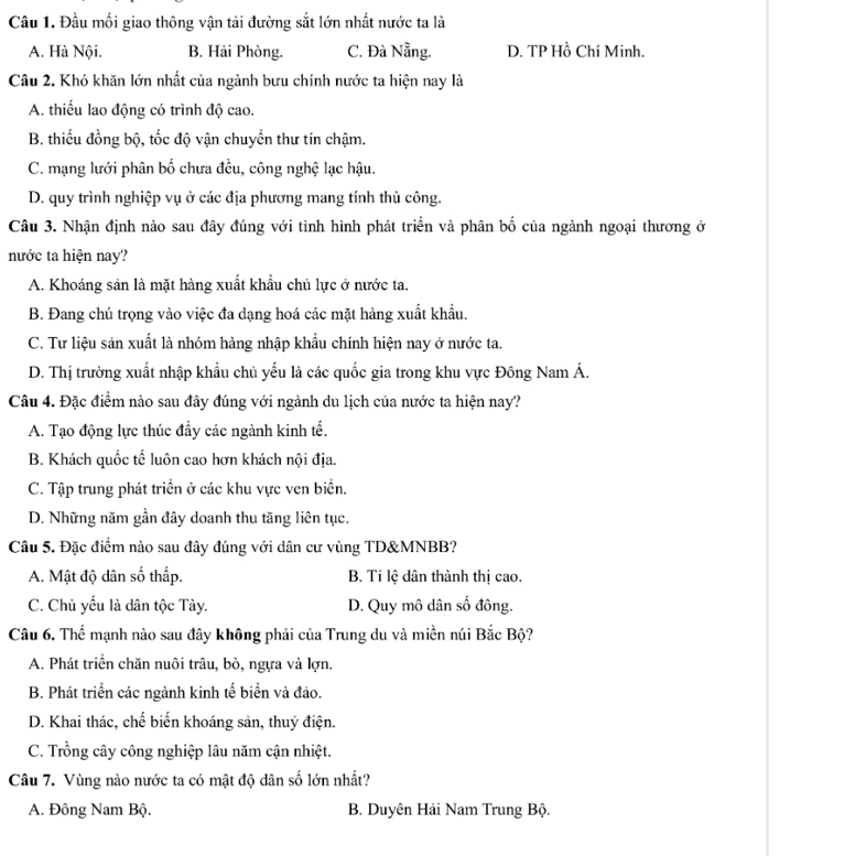 Đầu mối giao thông vận tải đường sắt lớn nhất nước ta là
A. Hà Nội. B. Hải Phòng. C. Đà Nẵng. D. TP Hồ Chí Minh.
Câu 2. Khó khăn lớn nhất của ngành bưu chính nước ta hiện nay là
A. thiếu lao động có trình độ cao.
B. thiếu đồng bộ, tốc độ vận chuyển thư tín chậm.
C. mạng lưới phân bố chưa đều, công nghệ lạc hậu.
D. quy trình nghiệp vụ ở các địa phương mang tính thủ công.
Câu 3. Nhận định nào sau đây đúng với tình hình phát triển và phân bố của ngành ngoại thương ở
nước ta hiện nay?
A. Khoáng sản là mặt hàng xuất khẩu chủ lực ở nước ta.
B. Đang chú trọng vào việc đa dạng hoá các mặt hàng xuất khẩu.
C. Tư liệu sản xuất là nhóm hàng nhập khẩu chính hiện nay ở nước ta.
D. Thị trường xuất nhập khẩu chủ yếu là các quốc gia trong khu vực Đông Nam Á.
Câu 4. Đặc điểm nào sau đây đúng với ngành du lịch của nước ta hiện nay?
A. Tạo động lực thúc đẩy các ngành kinh tế.
B. Khách quốc tế luôn cao hơn khách nội địa.
C. Tập trung phát triển ở các khu vực ven biển.
D. Những năm gần đây doanh thu tăng liên tục.
Câu 5. Đặc điểm nào sau đây đúng với dân cư vùng TD&MNBB?
A. Mật độ dân số thấp. B. Tỉ lệ dân thành thị cao.
C. Chủ yếu là dân tộc Tày. D. Quy mô dân số đông.
Câu 6. Thế mạnh nào sau đây không phải của Trung du và miền núi Bắc Bộ?
A. Phát triển chăn nuôi trâu, bò, ngựa và lợn.
B. Phát triển các ngành kinh tế biển và đảo.
D. Khai thác, chế biển khoáng sản, thuỷ điện.
C. Trồng cây công nghiệp lâu năm cận nhiệt.
Câu 7. Vùng nào nước ta có mật độ dân số lớn nhất?
A. Đông Nam Bộ. B. Duyên Hải Nam Trung Bộ.