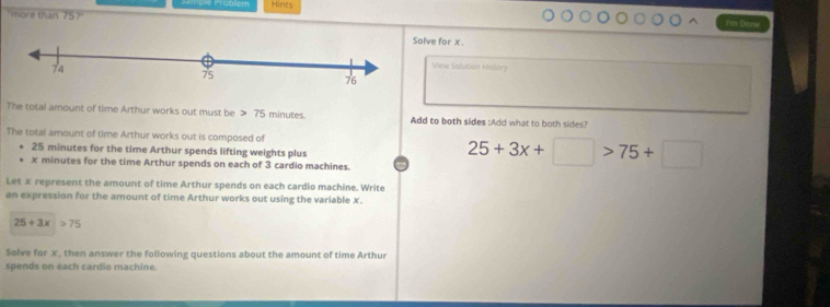 Prablém Hints 
more than 75°
Jn Dosse 
olve for x. 
Vew Solution History 
The total amount of time Arthur works out must be 75 minutes. Add to both sides :Add what to both sides? 
The total amount of time Arthur works out is composed of
25 minutes for the time Arthur spends lifting weights plus
x minutes for the time Arthur spends on each of 3 cardio machines.
25+3x+□ >75+□
Let x represent the amount of time Arthur spends on each cardio machine. Write 
an expression for the amount of time Arthur works out using the variable x.
25+3x>75
Solve for x, then answer the following questions about the amount of time Arthur 
spends on each cardio machine.