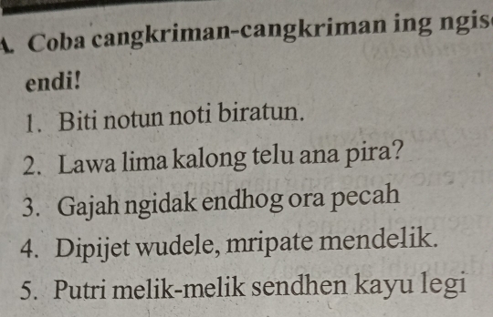 A Coba cangkriman-cangkriman ing ngis 
endi! 
1. Biti notun noti biratun. 
2. Lawa lima kalong telu ana pira? 
3. Gajah ngidak endhog ora pecah 
4. Dipijet wudele, mripate mendelik. 
5. Putri melik-melik sendhen kayu legi