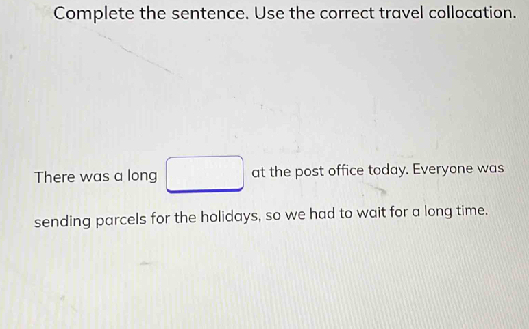 Complete the sentence. Use the correct travel collocation. 
There was a long □ at the post office today. Everyone was 
sending parcels for the holidays, so we had to wait for a long time.