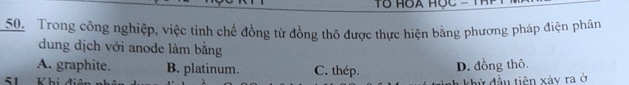 Trong công nghiệp, việc tinh chế đồng từ đồng thô được thực hiện bằng phương pháp điện phân
dung dịch với anode làm bằng
A. graphite. B. platinum. C. thép.
D. đồng thô.
51 Khi hử đầu tiên xảy ra ở