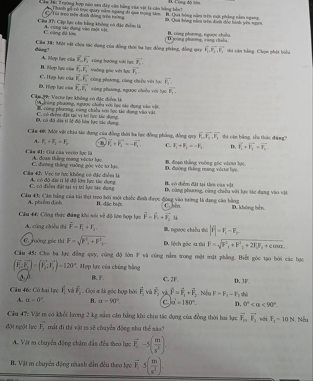 D. Cùng độ lớn.
Cầu 36: Trường hợp nào sau đây cân bằng của vật là cân bằng bền?
A. Thanh gỗ có trục quay nằm ngang đi qua trọng tâm. B. Quả bóng nằm trên mặt phẳng nằm ngang.
C. Túi treo trên định đóng trên tường. D. Quả bóng nằm trên đinh dốc hình yên ngựa.
Câu 37: Cặp lực cân bằng không có đặc điểm là
A. cùng tác dụng vào một vật. B. cùng phương, ngược chiều.
C. cùng độ lớn. D.cùng phương, cùng chiều.
Câu 38: Một vật chịu tác dụng của đồng thời ba lực đồng phẳng, đồng quy
đúng? vector F_1,vector F_2,vector F_3 thì cân bằng. Chọn phát biểu
A. Hợp lực của vector F_1,vector F_3 cùng hướng với lực vector F_2.
B. Hợp lực của vector F_1,vector F_3 vuông góc với lực vector F_2.
C. Hợp lực của vector F_1,vector F_3 cùng phương, cùng chiều với lực vector F_2.
D. Hợp lực của vector F_1,vector F_3 cùng phương, ngược chiều với lực vector F_2.
Câu 39: Vectơ lực không có đặc điểm là
Ay cùng phương, ngược chiều với lực tác dụng vào vật.
B. cùng phương, cùng chiều với lực tác dụng vào vật.
C. có điểm đặt tại vị trí lực tác dụng.
D. có độ dài tỉ lệ độ lớn lực tác dụng.
Câu 40: Một vật chịu tác dụng của đồng thời ba lực đồng phẳng, đồng quy vector F_1,vector F_2,vector F_3 thì cân bằng, iều thức đúng?
A. F_1+F_2=F_3. B. vector F_1+vector F_2=-vector F_3. C. F_1+F_2=-F_3. D. vector F_1+vector F_2=vector F_3.
Câu 41: Giá của vectơ lực là
A. đoạn thẳng mang véctơ lực. B. đoạn thẳng vuông góc véctơ lực.
C. đường thắng vuông góc véc tơ lực. D. đường thắng mang véctơ lực.
Câu 42: Vec tơ lực không có đặc điểm là
A. có độ dài tỉ lệ độ lớn lực tác dụng B. có điểm đặt tại tâm của vật
C. có điểm đặt tại vị trí lực tác dụng D. cùng phương, cùng chiều với lực tác dụng vào vật
Câu 43: Cân bằng của túi thịt treo bởi một chiếc đinh được đóng vào tường là dạng cân bằng
A. phiếm định. B. đặc biệt. C. bền.
D. không bền.
Câu 44: Công thức đúng khi nói về độ lớn hợp lực vector F=vector F_1+vector F_2 là
A. cùng chiều thì vector F=F_1+F_2. B. ngược chiều thì |vector F|=F_1-F_2.
C. vuông góc thì F=sqrt(F^2_1)+F^2_2. D. lệch góc α thì F=sqrt(F^2_1)+F^2_2+2F_1F_2+cos alpha .
Câu 45: Cho ba lực đồng quy, cùng độ lớn F và cùng nằm trong một mặt phẳng. Biết góc tạo bởi các lực
(vector F_1;vector F_2)=(vector F_2;vector F_3)=120° Hợp lực của chúng bằng
A. 0. B. F. C. 2F. D. 3F.
Câu 46: Có hai lực vector F_1 và vector F_2.  Gọi α là góc hợp bởi vector F_1 và vector F_2 và vector F=vector F_1+vector F_2. Nếu F=F_1-F_2 thì
A. alpha =0°. B. alpha =90°. alpha =180°.
C.
D. 0° <90°.
Câu 47: Vật m có khối lương 2 kg nằm cân bằng khi chịu tác dụng của đồng thời hai lực vector F_1,vector F_2 với F_2=10N. Nếu
đột ngột lực vector F_2 mắt đi thì vật m sẽ chuyển động như thế nào?
A. Vật m chuyển động chậm dần đều theo lực vector F_1-5( m/s^2 ).
B. Vật m chuyển động nhanh dần đều theo lực vector F_15( m/s^2 ).
