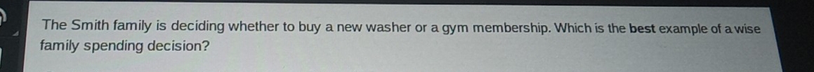 The Smith family is deciding whether to buy a new washer or a gym membership. Which is the best example of a wise 
family spending decision?