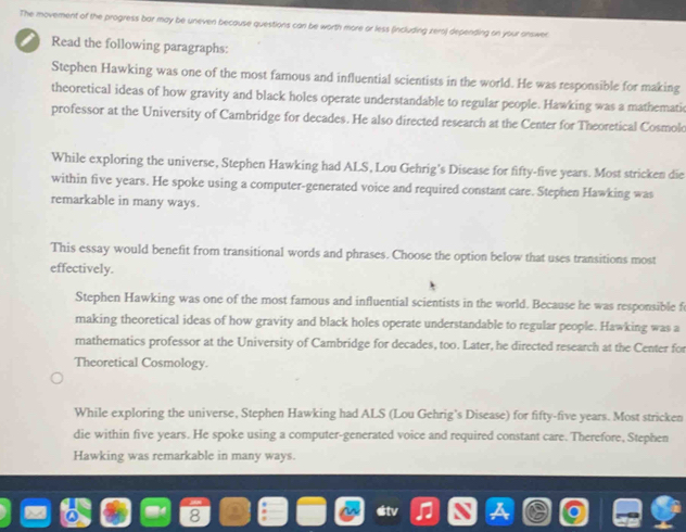 The movement of the progress bar may be uneven because questions can be worth more or less (including zero) depending on your onswer
Read the following paragraphs:
Stephen Hawking was one of the most famous and influential scientists in the world. He was responsible for making
theoretical ideas of how gravity and black holes operate understandable to regular people. Hawking was a mathematic
professor at the University of Cambridge for decades. He also directed research at the Center for Theoretical Cosmolo
While exploring the universe, Stephen Hawking had ALS, Lou Gehrig's Disease for fifty-five years. Most stricken die
within five years. He spoke using a computer-generated voice and required constant care. Stephen Hawking was
remarkable in many ways.
This essay would benefit from transitional words and phrases. Choose the option below that uses transitions most
effectively.
Stephen Hawking was one of the most famous and influential scientists in the world. Because he was responsible fo
making theoretical ideas of how gravity and black holes operate understandable to regular people. Hawking was a
mathematics professor at the University of Cambridge for decades, too. Later, he directed research at the Center for
Theoretical Cosmology.
While exploring the universe, Stephen Hawking had ALS (Lou Gehrig's Disease) for fifty-five years. Most stricken
die within five years. He spoke using a computer-generated voice and required constant care. Therefore, Stephen
Hawking was remarkable in many ways.