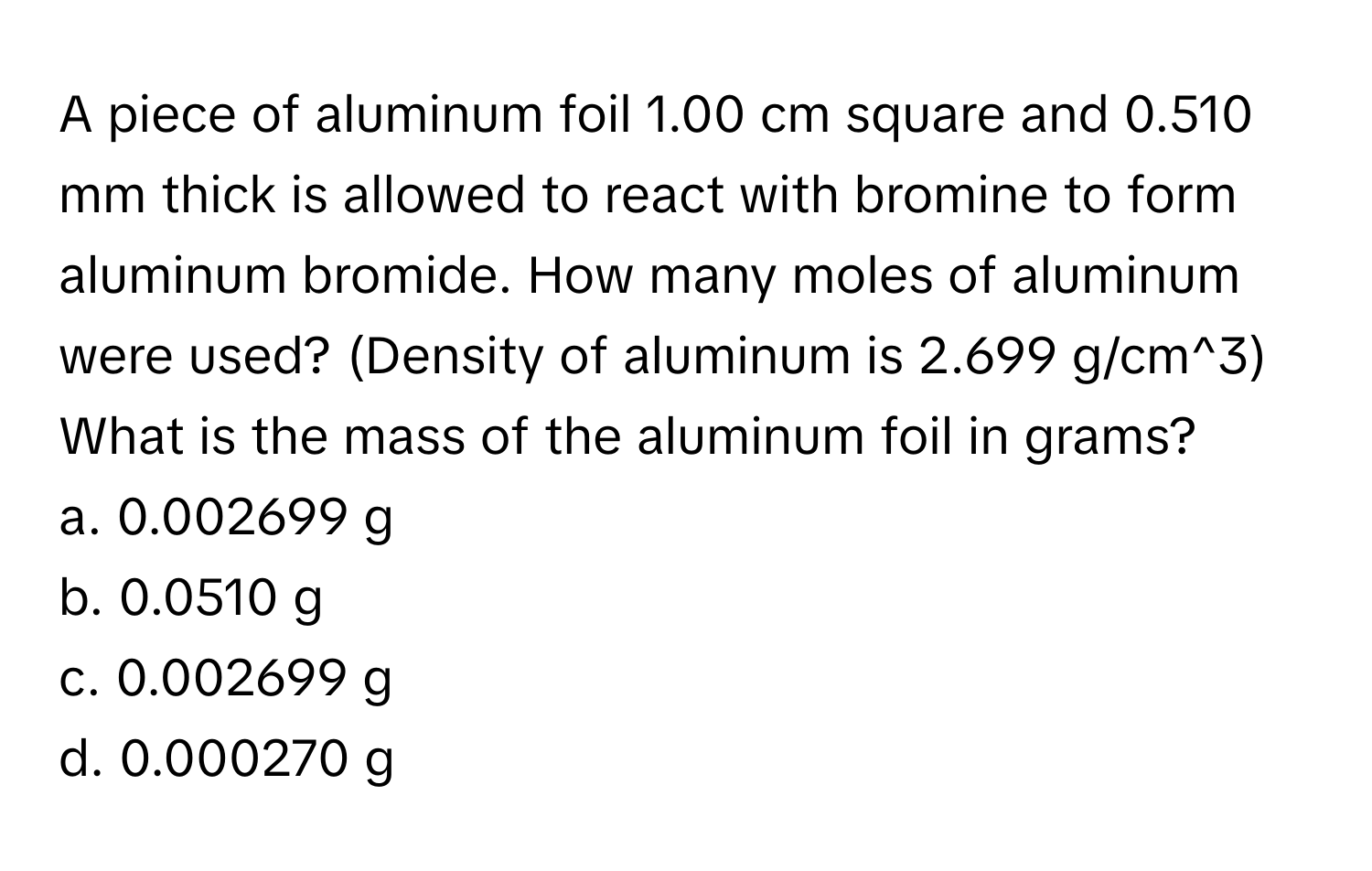 A piece of aluminum foil 1.00 cm square and 0.510 mm thick is allowed to react with bromine to form aluminum bromide. How many moles of aluminum were used? (Density of aluminum is 2.699 g/cm^3)

What is the mass of the aluminum foil in grams?  
a. 0.002699 g 
b. 0.0510 g 
c. 0.002699 g 
d. 0.000270 g