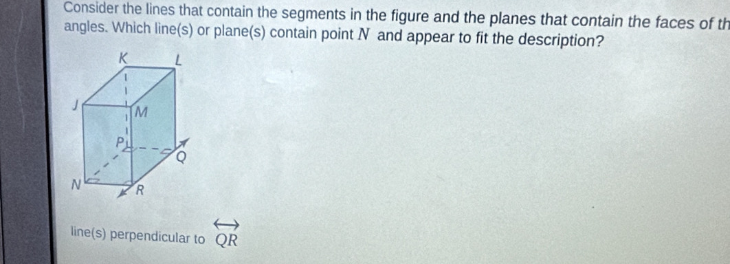 Consider the lines that contain the segments in the figure and the planes that contain the faces of th
angles. Which line(s) or plane(s) contain point N and appear to fit the description?
line(s) perpendicular to overleftrightarrow QR