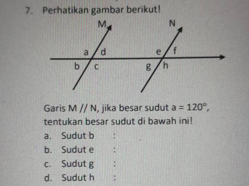 Perhatikan gambar berikut! 
Garis Mparallel N , jika besar sudut a=120°, 
tentukan besar sudut di bawah ini! 
a. Sudut b. 
b. Sudut e : 
c. Sudut g : 
d. Sudut h :