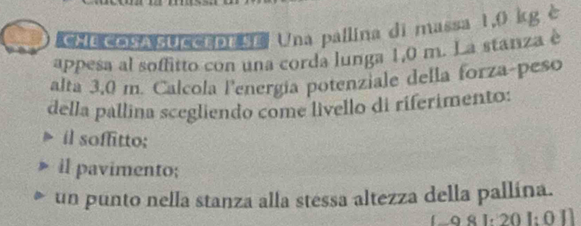 'he COSA sUccrDEse Una pallina di massa 1,0 kg è
appesa al soffitto con una corda lunga 1,0 m. La stanza è
alta 3,0 m. Calcola lenergía potenziale della forza-peso
della pallina scegliendo come livello di riferimento:
il soffitto;
il pavimento;
un punto nella stanza alla stessa altezza della pallína.
129 8 1: 20 1: 0 1