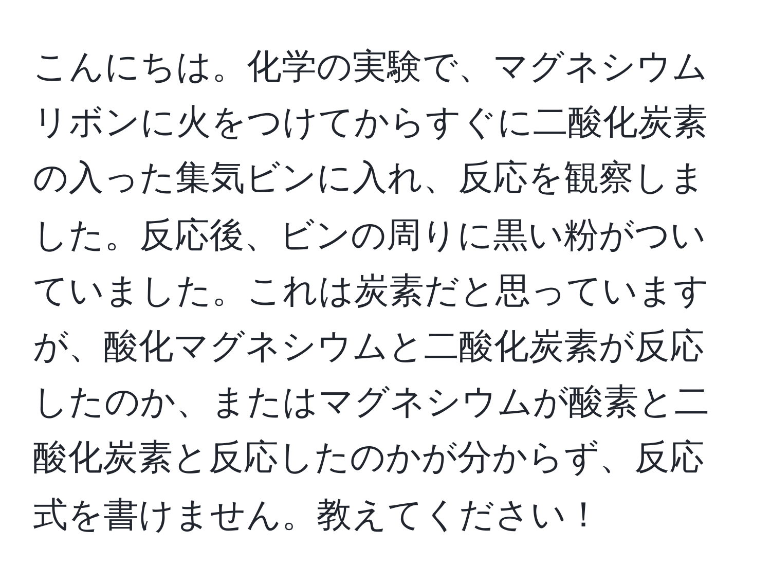 こんにちは。化学の実験で、マグネシウムリボンに火をつけてからすぐに二酸化炭素の入った集気ビンに入れ、反応を観察しました。反応後、ビンの周りに黒い粉がついていました。これは炭素だと思っていますが、酸化マグネシウムと二酸化炭素が反応したのか、またはマグネシウムが酸素と二酸化炭素と反応したのかが分からず、反応式を書けません。教えてください！