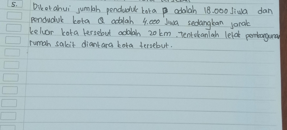 Diker ahuì jumlah pendudul tora adalah 18. 000 Jiwa dan 
penduduk Lota Q aoblah 4. 000 Jiwa sedangkan janak 
celvar cora tersebut adalah 20 km, tenrukanlah letak pembargunal 
rumah salit diantara Lora fersebut.