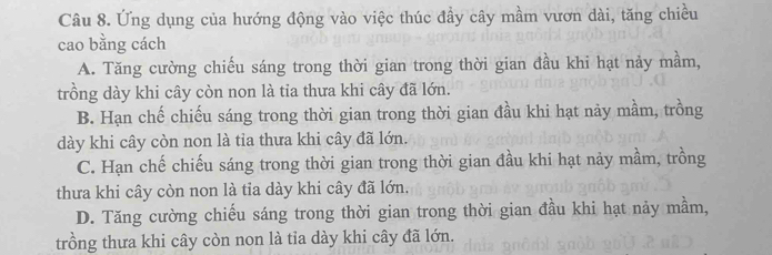 Ứng dụng của hướng động vào việc thúc đầy cây mầm vươn dài, tăng chiều
cao bằng cách
A. Tăng cường chiếu sáng trong thời gian trong thời gian đầu khi hạt nảy mầm,
trồng dày khi cây còn non là tia thưa khi cây đã lớn.
B. Hạn chế chiếu sáng trong thời gian trong thời gian đầu khi hạt nảy mầm, trồng
dày khi cây còn non là tỉa thưa khi cây đã lớn.
C. Hạn chế chiếu sáng trong thời gian trong thời gian đầu khi hạt nảy mầm, trồng
thưa khi cây còn non là tia dày khi cây đã lớn,
D. Tăng cường chiếu sáng trong thời gian trong thời gian đầu khi hạt nảy mầm,
trồng thưa khi cây còn non là tỉa dày khi cây đã lớn.