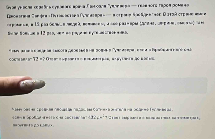 Буря унесла корабль судового врача Лемюэля Гулливера ─ главного героя романа
джонатана Свиφта «Путешествия Гулливера» — в страну бробдингнег. Вэтойстране жили
огромные, в 12 раз больше людей, великаны, и все размеры (длина, ширина, высота) там
были большев 12 раз, чем на родине путешественника.
Чему равна средняя высота деревьев на родине Гулливера, если в Бробдингнеге она
составляет 72 м? Ответ выразите в дециметрах, округлите до целых.
чему равна средняя плошадь лодошвы ботинка жителя на родине Гулливера,
если в Бробдингнеге она составляет 432pm^2 ? Ответ выразите в квадратных сантиметрах,
округлите до целыiх.