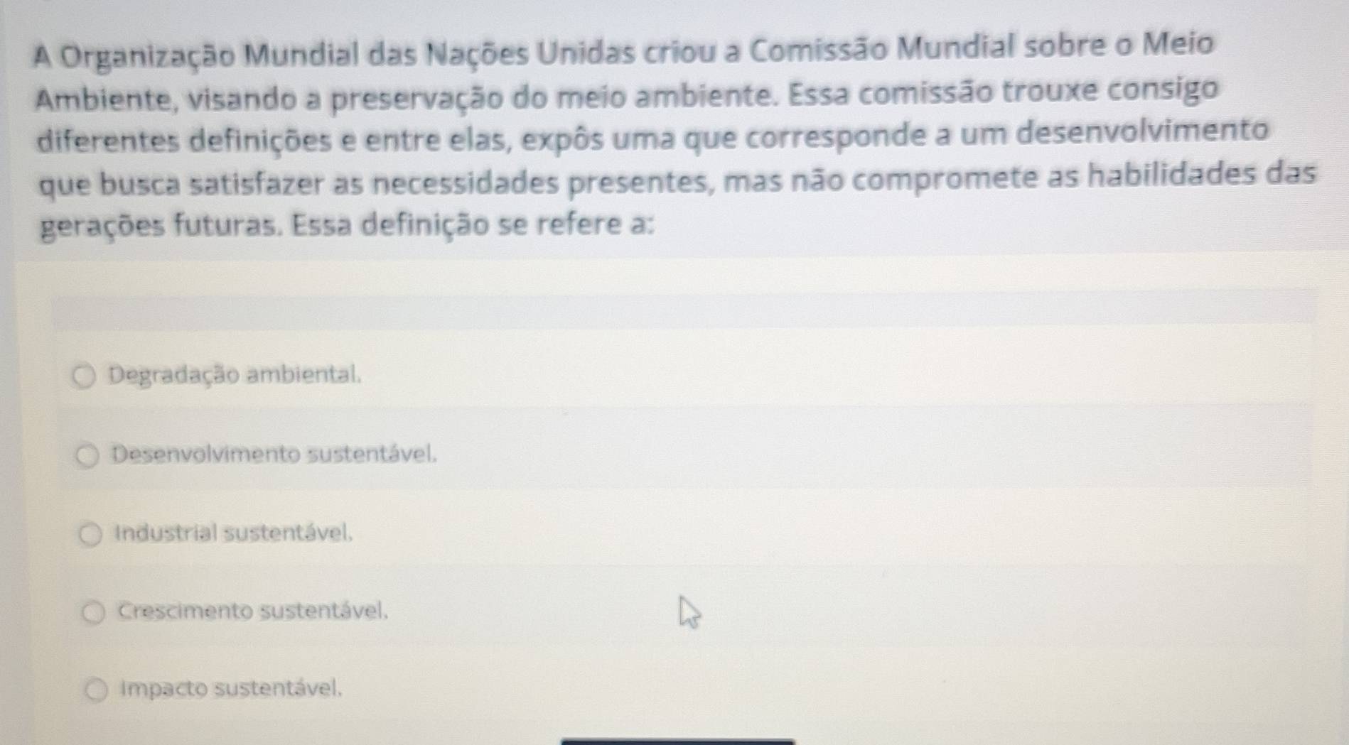 A Organização Mundial das Nações Unidas criou a Comissão Mundial sobre o Meio
Ambiente, visando a preservação do meio ambiente. Essa comissão trouxe consigo
diferentes definições e entre elas, expôs uma que corresponde a um desenvolvimento
que busca satisfazer as necessidades presentes, mas não compromete as habilidades das
gerações futuras. Essa definição se refere a:
Degradação ambiental.
Desenvolvimento sustentável.
Industrial sustentável,
Crescimento sustentável.
Impacto sustentável,