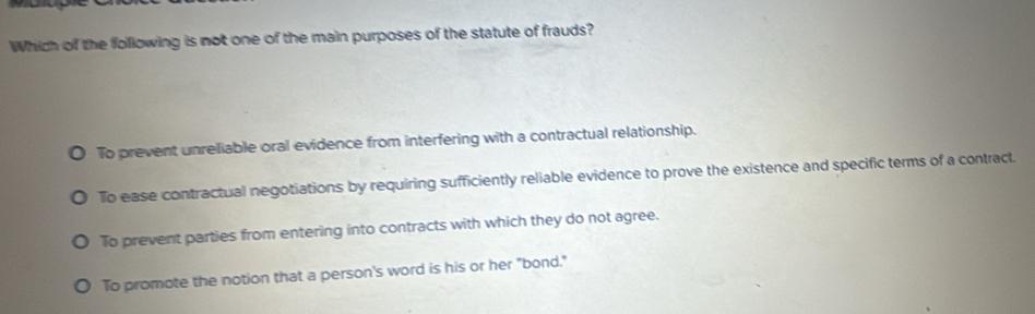 Which of the following is not one of the main purposes of the statute of frauds?
To prevent unreliable oral evidence from interfering with a contractual relationship.
To ease contractual negotiations by requiring sufficiently reliable evidence to prove the existence and specific terms of a contract.
To prevent parties from entering into contracts with which they do not agree.
To promote the notion that a person's word is his or her "bond."