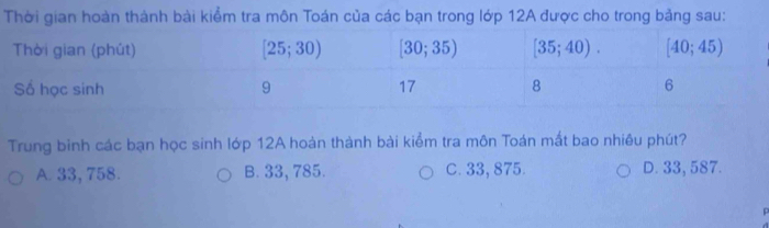 Thời gian hoàn thành bài kiểm tra môn Toán của các bạn trong lớp 12A được cho trong bảng sau:
Trung binh các bạn học sinh lớp 12A hoàn thành bài kiểm tra môn Toán mất bao nhiêu phút?
A. 33, 758. B. 33, 785. C. 33, 875. D. 33, 587.