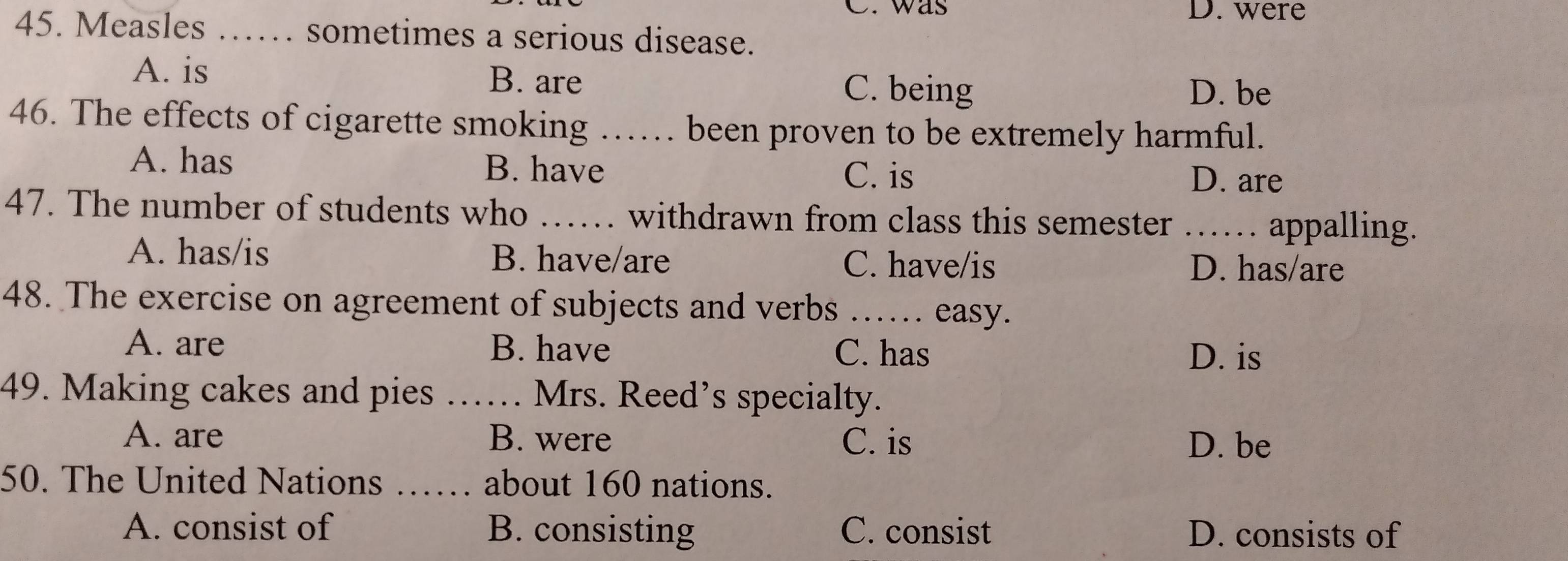 was D. were
45. Measles …… sometimes a serious disease.
A. is B. are C. being
D. be
46. The effects of cigarette smoking …… been proven to be extremely harmful.
A. has B. have D. are
C. is
47. The number of students who _withdrawn from class this semester …… appalling.
A. has/is B. have/are C. have/is
D. has/are
48. The exercise on agreement of subjects and verbs_
easy.
A. are B. have C. has D. is
49. Making cakes and pies _Mrs. Reed’s specialty.
A. are B. were C. is D. be
50. The United Nations _about 160 nations.
A. consist of B. consisting C. consist D. consists of