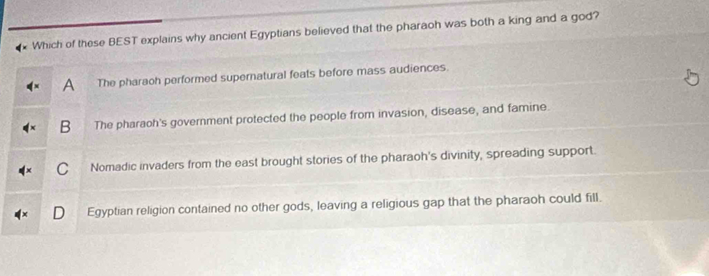 Which of these BEST explains why ancient Egyptians believed that the pharaoh was both a king and a god?
a The pharaoh performed supernatural feats before mass audiences.
B The pharaoh's government protected the people from invasion, disease, and famine.
C Nomadic invaders from the east brought stories of the pharaoh's divinity, spreading support.
Egyptian religion contained no other gods, leaving a religious gap that the pharaoh could fill.