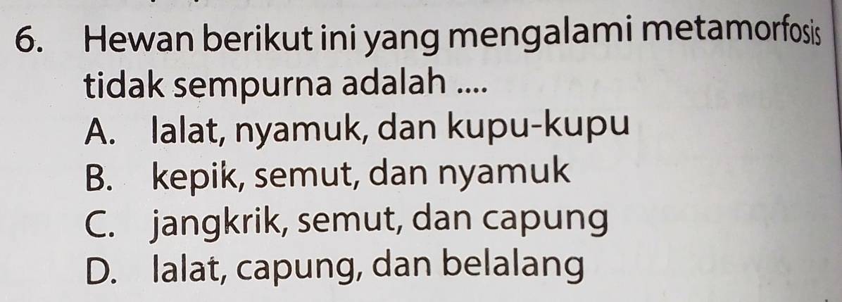 Hewan berikut ini yang mengalami metamorfosis
tidak sempurna adalah ....
A. lalat, nyamuk, dan kupu-kupu
B. kepik, semut, dan nyamuk
C. jangkrik, semut, dan capung
D. lalat, capung, dan belalang