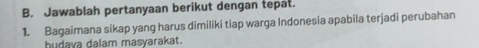 Jawablah pertanyaan berikut dengan tepat. 
1. Bagaimana sikap yang harus dimiliki tiap warga Indonesia apabila terjadi perubahan 
hudava dalam masyarakat.