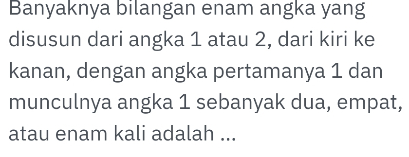 Banyaknya bilangan enam angka yang 
disusun dari angka 1 atau 2, dari kiri ke 
kanan, dengan angka pertamanya 1 dan 
munculnya angka 1 sebanyak dua, empat, 
atau enam kali adalah ...