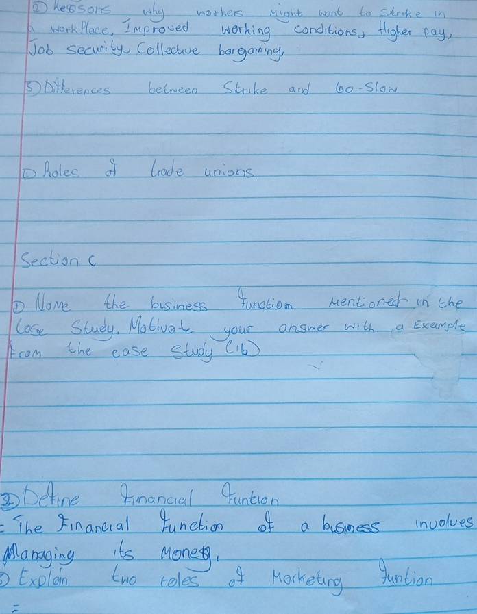 ② kesors, why workers night want to strike in 
Awork Place, Improved working conditions, fligher pay, 
Job security, Collective bargaming, 
Dpilerences between Strake and 6o -slow 
to Roles of trade unions 
Section c 
Nome the business function Mentioned in the 
lose Study. Motivat your answer with a Example 
from the ease study (16)
Define Rinancial funtion 
The Financial function of a business involues 
Managing its Money. 
③ Exolan two teles of Mocketing juntion