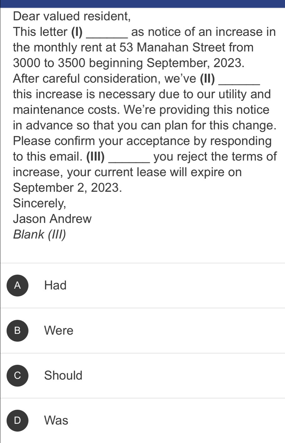 Dear valued resident,
This letter (I)_ as notice of an increase in
the monthly rent at 53 Manahan Street from
3000 to 3500 beginning September, 2023.
After careful consideration, we've (II)_
this increase is necessary due to our utility and
maintenance costs. We're providing this notice
in advance so that you can plan for this change.
Please confirm your acceptance by responding
to this email. (III) _you reject the terms of
increase, your current lease will expire on
September 2, 2023.
Sincerely,
Jason Andrew
Blank (III)
A Had
B Were
C Should
D Was