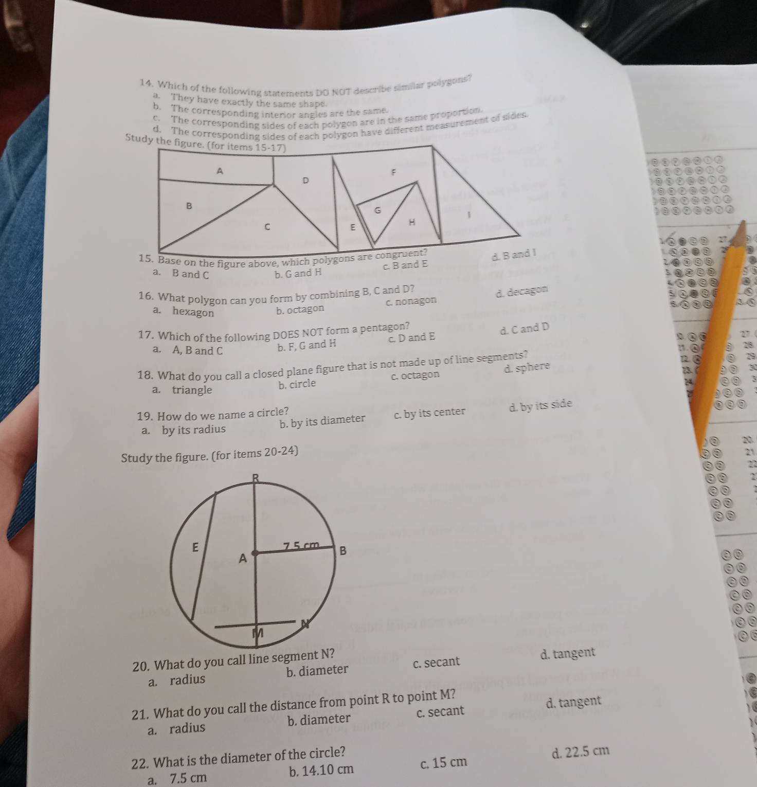 Which of the following statements DO NOT describe similar polygons?
a. They have exactly the same shape.
h. The corresponding interior angles are the same.
c. The corresponding sides of each polygon are in the same proportion.
d. The corresponding sides of each polygon have different measurement of sides
Stud
he figure above
c. B and E
a. B and C b. G and H
16. What polygon can you form by combining B, C and D?
a. hexagon
b. octagon c. nonagon d. decagon
17. Which of the following DOES NOT form a pentagon?
17
a. A, B and C
b. F, G and H c. D and E d. C and D
C a
:.
18. What do you call a closed plane figure that is not made up of line segments?
a
b. circle c. octagon d. sphere
a. triangle
24
19. How do we name a circle?
a. by its radius
b. by its diameter c. by its center d. by its side
20
Study the figure. (for items 20-24)
21
2
`
20. What do you call line segment N
a. radius b. diameter c. secant d. tangent
d. tangent
21. What do you call the distance from point R to point M?
a. radius b. diameter c. secant
22. What is the diameter of the circle?
a. 7.5 cm b. 14.10 cm c. 15 cm d. 22.5 cm