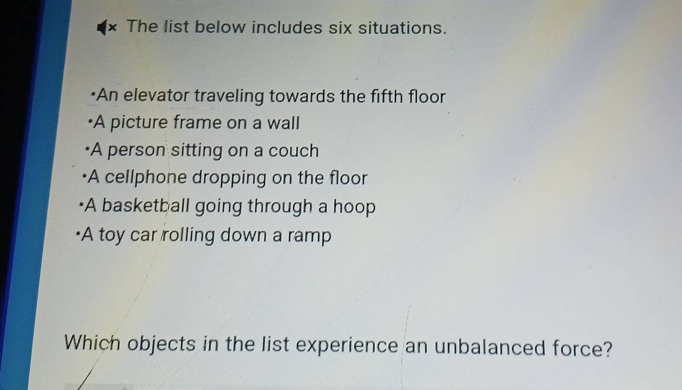 I× The list below includes six situations.
•An elevator traveling towards the fifth floor
•A picture frame on a wall
•A person sitting on a couch
•A cellphone dropping on the floor
·A basketball going through a hoop
A toy car rolling down a ramp
Which objects in the list experience an unbalanced force?