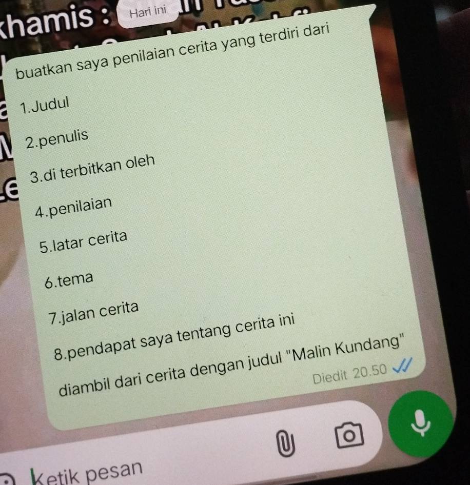 khamis : Hari ini 
buatkan saya penilaian cerita yang terdiri dari 
1.Judul 
2.penulis 
3.di terbitkan oleh 
4.penilaian 
5.latar cerita 
6.tema 
7.jalan cerita 
8.pendapat saya tentang cerita ini 
diambil dari cerita dengan judul "Malin Kundang" 
Diedit 20.50
U o 
Ketik pesan