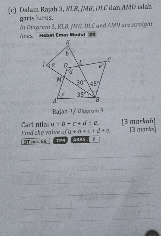 Dalam Rajah 3, KLB, JMB, DLC dan AMD ialah
garis lurus.
In Diagram 3, KLB, JMB, DLC and AMD are straight
lines. Hebat Emas Modul 24
Rajah 3/ Diagram 3
Cari nilai a+b+c+d+e. [3 markah]
Find the value of a+b+c+d+e. [3 marks]
BT m.s. 66 TP4 ARAS : T
_
_
_
_
_
_