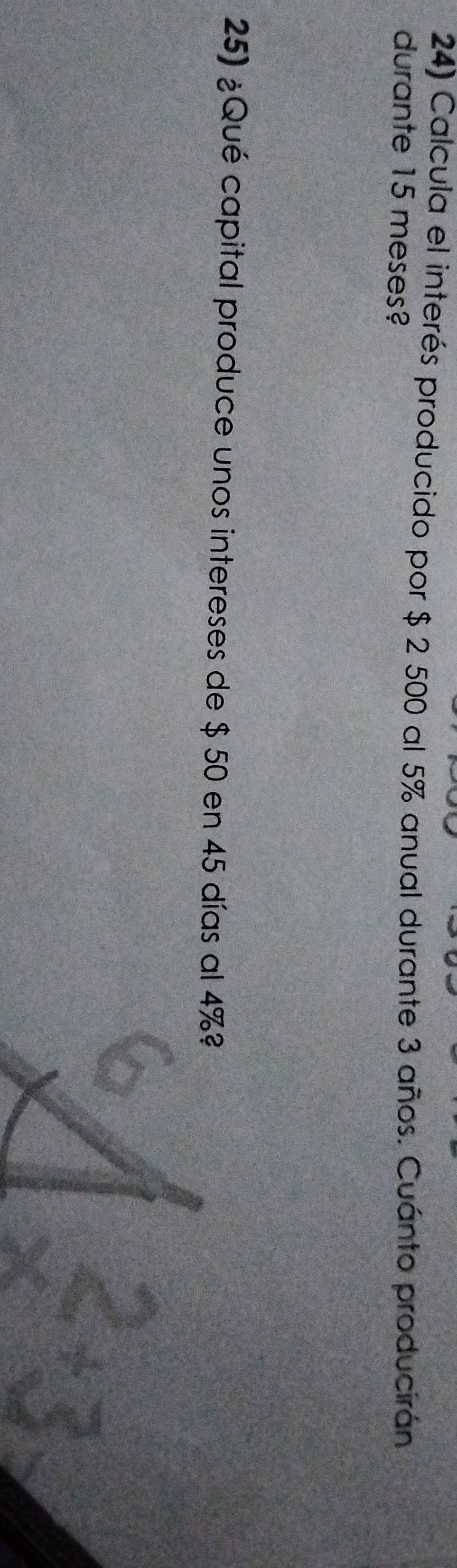 Calcula el interés producido por $ 2 500 al 5% anual durante 3 años. Cuánto producirán 
durante 15 meses? 
25) ¿Qué capital produce unos intereses de $ 50 en 45 días al 4%?