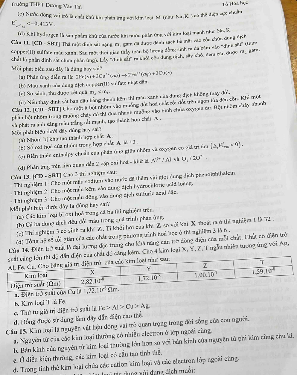 Trường THPT Dương Văn Thì
Tổ Hóa học
(c) Nước đóng vai trò là chất khử khi phản ứng với kim loại M (như Na, K ) có thế điện cực chuẩn
E_M^(0+)M^circ 
(d) Khí hydrogen là sản phầm khử của nước khi nước phản ứng với kim loại mạnh như Na, K  .
Câu 11. [CD - SBT] Thả một đinh sắt nặng mị gam đã được đánh sạch bề mặt vào cốc chứa dung dịch
copper(II) sulfate màu xanh. Sau một thời gian thấy toàn bộ lượng đồng sinh ra đã bám vào "đinh sắt" (thực
chất là phần đinh sắt chưa phản ứng). Lấy "đinh sắt" ra khỏi cốc dung dịch, sấy khô, đem cân được m_2 gam.
Mỗi phát biểu sau đây là đúng hay sai?
(a) Phản ứng diễn ra là: 2Fe(s)+3Cu^(2+)(aq)to 2Fe^(3+)(aq)+3Cu(s)
(b) Màu xanh của dung dịch copper(II) sulfate nhạt dần.
(c) So sánh, thu được kết quả m_2
(d) Nếu thay đinh sắt ban đầu bằng thanh kẽm thì màu xanh của dung dịch không thay đồi.
Câu 12. [CD - SBT] Cho một ít bột nhôm vào muỗng đốt hoá chất rồi đốt trên ngọn lửa đèn cồn. Khi một
phần bột nhôm trong muỗng cháy đỏ thì đưa nhanh muỗng vào bình chứa oxygen dư. Bột nhôm cháy nhanh
và phát ra ánh sáng màu trắng rất mạnh, tạo thành hợp chất A .
Mỗi phát biểu dưới đây đúng hay sai?
(a) Nhôm bị khử tạo thành hợp chất A .
(b) Số oxi hoá của nhôm trong hợp chất A là +3 .
(c) Biến thiên enthalpy chuẩn của phản ứng giữa nhôm và oxygen có giá trị âm (△ _rH_(298)°<0).
(d) Phản ứng trên liên quan đến 2 cặp oxi hoá - khử là Al^(3+)/Al và O_2/2O^(2-).
Câu 13. [CD - SBT] Cho 3 thí nghiệm sau:
- Thí nghiệm 1: Cho một mầu sodium vào nước đã thêm vài giọt dung dịch phenolphthalein.
- Thí nghiệm 2: Cho một mẫu kẽm vào dung dịch hydrochloric acid loãng.
- Thí nghiệm 3: Cho một mầu đồng vào dung dịch sulfuric acid đặc.
Mỗi phát biểu dưới đây là đúng hay sai?
(a) Các kim loại bị oxi hoá trong cả ba thí nghiệm trên.
(b) Cả ba dung dịch đều đổi màu trong quá trình phản ứng.
(c) Thí nghiệm 3 có sinh ra khí Z. Ti khối hơi của khí Z so với khí X thoát ra ở thí nghiệm 1 là 32 .
(d) Tổng hệ số tối giản của các chất trong phương trình hoá học ở thí nghiệm 3 là 6 .
Câu 14. Điện trở suất là đại lượng đặc trưng cho khả năng cản trở dòng điện của mỗi chất. Chất có điện trở
chất đó càng kém. Cho 4 kim loại X, Y, Z, T ngẫu nhiên tương ứng với Ag,
a. Điện trở suất 
b. Kim loại T là Fe.
c. Thứ tự giá trị điện trở suất là Fe>Al>Cu>Ag.
d. Đồng được sử dụng làm dây dẫn điện cao thế.
Câu 15. Kim loại là nguyên vật liệu đóng vai trò quan trọng trong đời sống của con người.
a. Nguyên tử của các kim loại thường có nhiều electron ở lớp ngoài cùng.
b. Bán kính của nguyên tử kim loại thường lớn hơn so với bán kính của nguyên tử phi kim cùng chu kì.
c. Ở điều kiện thường, các kim loại có cấu tạo tinh thể.
d. Trong tinh thể kim loại chứa các cation kim loại và các electron lớp ngoài cùng.
lasi tá s  dung với dụng dịch muối: