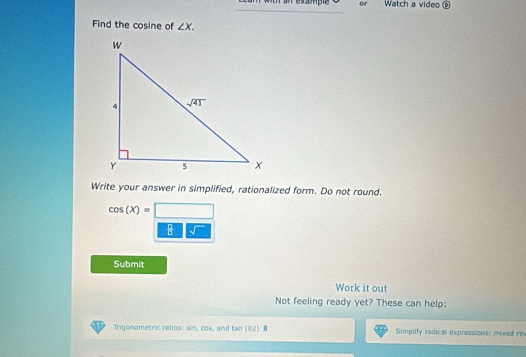 with an example or Watch a video ⑥
Find the cosine of ∠ X.
Write your answer in simplified, rationalized form. Do not round.
cos (X)=□
 □ /□   sqrt()
Submit
Work it out
Not feeling ready yet? These can help:
Trigonometric ratios: sin, cos, and tan (62) R Simplify radical expressions: mixed r