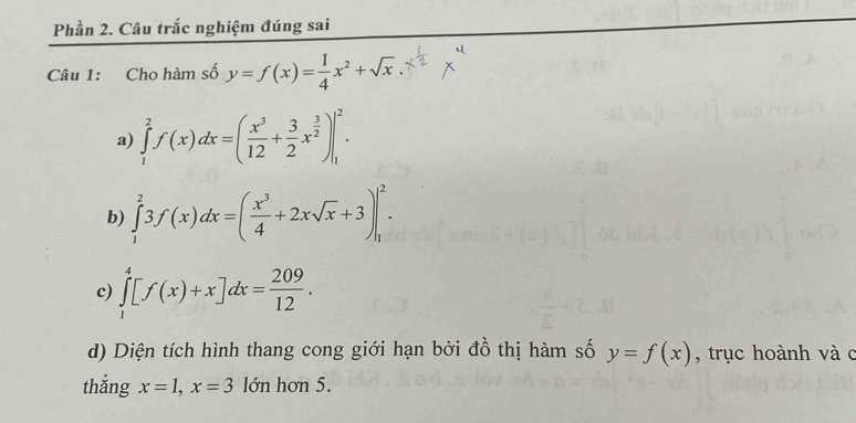 Phần 2. Câu trắc nghiệm đúng sai 
Câu 1: Cho hàm số y=f(x)= 1/4 x^2+sqrt(x)
a) ∈tlimits _1^(2f(x)dx=(frac x^3)12+ 3/2 x^(frac 3)2)|_1^(2. 
b) ∈tlimits _1^23f(x)dx=(frac x^3)4+2xsqrt(x)+3)|_1^(2. 
c) ∈tlimits _1^4[f(x)+x]dx=frac 209)12. 
d) Diện tích hình thang cong giới hạn bởi đồ thị hàm số y=f(x) , trục hoành và c 
thắng x=1, x=3 lớn hơn 5.